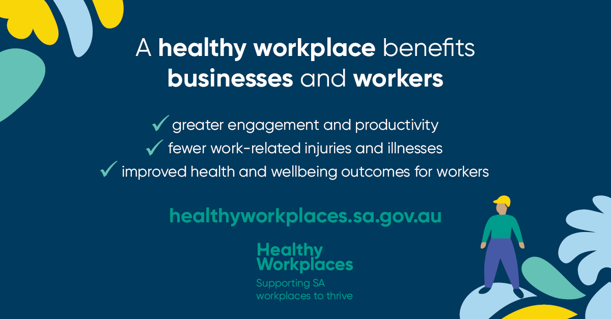 A healthy workplaces benefits businesses and workers: greater enagement and productivity, fewer work-related injuries and illnesses, improved health and wellbeing outcomes for workers. healthyworkplaces.sa.gov.au. Healthy Workplaces - Supporting SA workplaces to thrive.